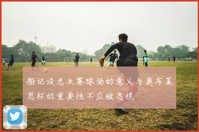 船记谈总决赛球场的意义与奥布莱恩杯的重要性不应被忽视