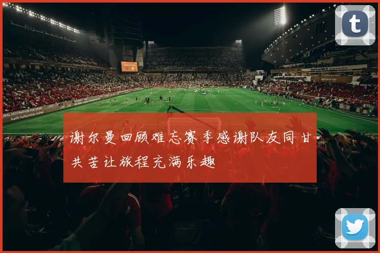 谢尔曼回顾难忘赛季感谢队友同甘共苦让旅程充满乐趣