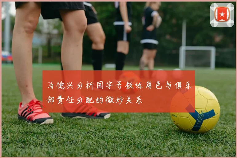 马德兴分析国字号教练角色与俱乐部责任分配的微妙关系