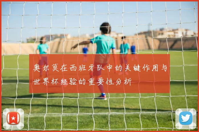 奥尔莫在西班牙队中的关键作用与世界杯经验的重要性分析