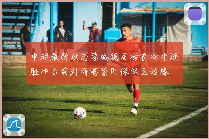 中超最新动态蓉城稳居榜首海牛连胜冲击前列海港紧盯保级区边缘