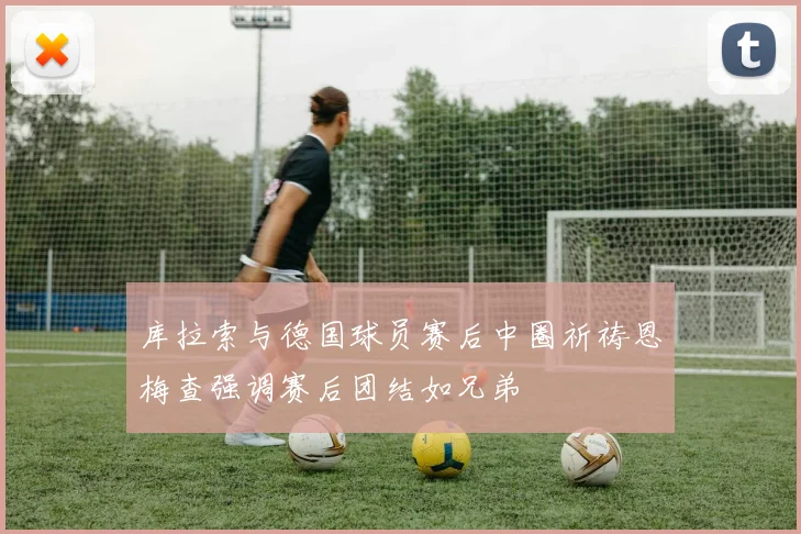 库拉索与德国球员赛后中圈祈祷恩梅查强调赛后团结如兄弟