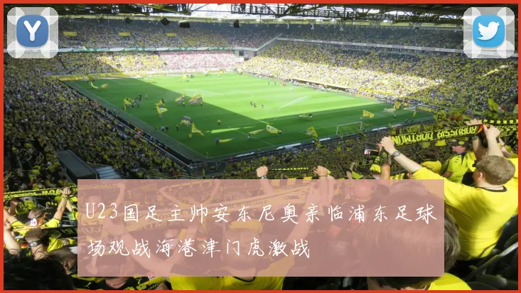 U23国足主帅安东尼奥亲临浦东足球场观战海港津门虎激战