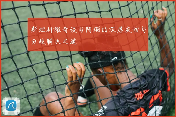 斯坦科维奇谈与阿瑙的深厚友谊与分歧解决之道