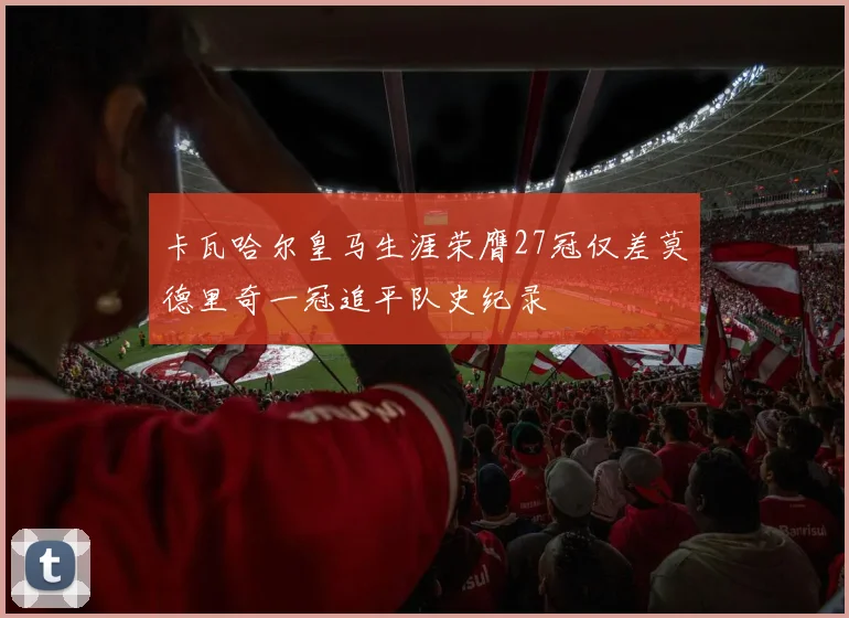 卡瓦哈尔皇马生涯荣膺27冠仅差莫德里奇一冠追平队史纪录