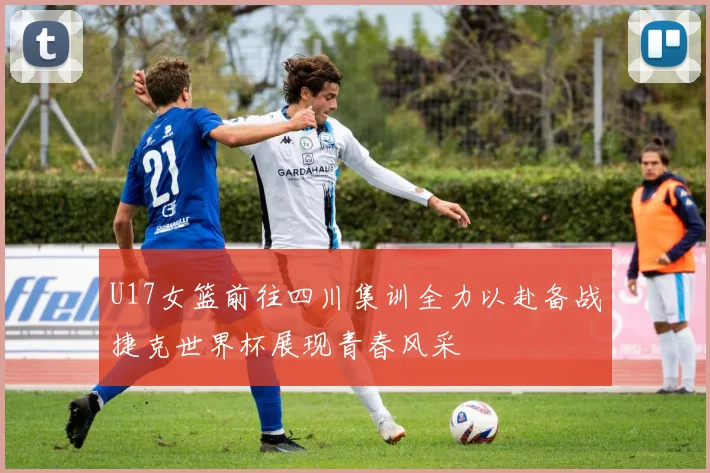 U17女篮前往四川集训全力以赴备战捷克世界杯展现青春风采