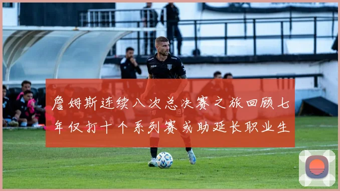 詹姆斯连续八次总决赛之旅回顾七年仅打十个系列赛或助延长职业生涯