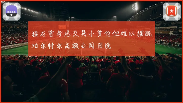 猛龙曾考虑交易小贾伦但难以摆脱珀尔特尔高额合同困境