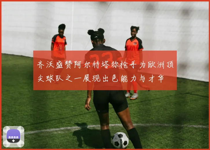 齐沃盛赞阿尔特塔称枪手为欧洲顶尖球队之一展现出色能力与才华