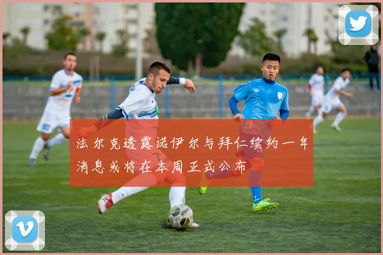 法尔克透露诺伊尔与拜仁续约一年消息或将在本周正式公布