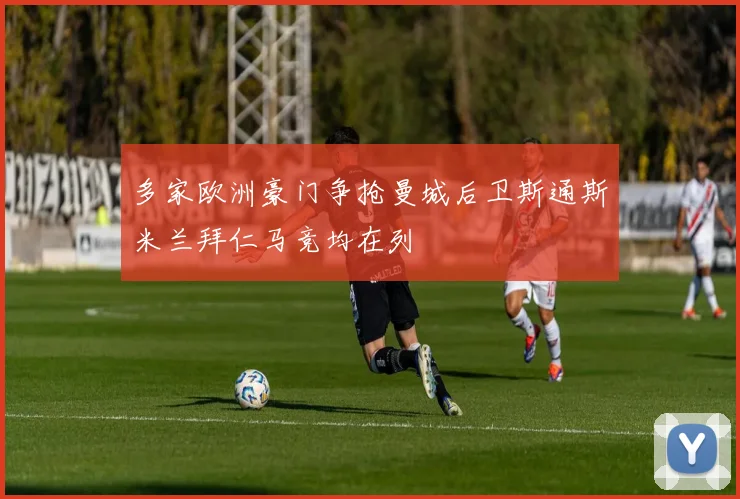 多家欧洲豪门争抢曼城后卫斯通斯米兰拜仁马竞均在列
