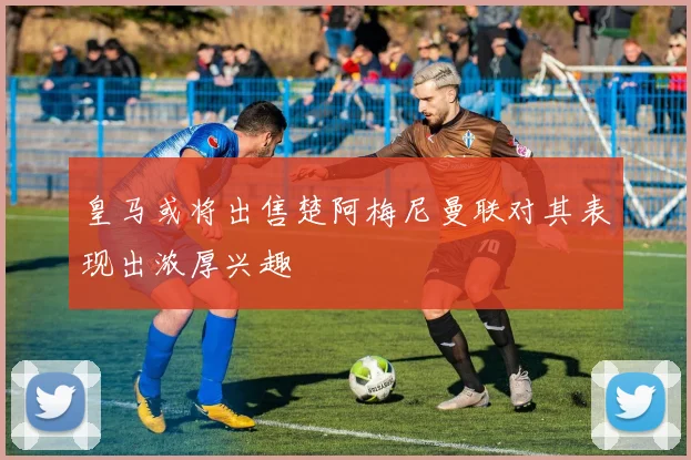 皇马或将出售楚阿梅尼曼联对其表现出浓厚兴趣