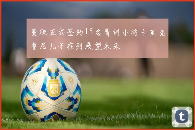 曼联正式签约15名青训小将卡里克鲁尼儿子在列展望未来