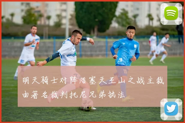 明天骑士对阵活塞天王山之战主裁由著名裁判托尼兄弟执法
