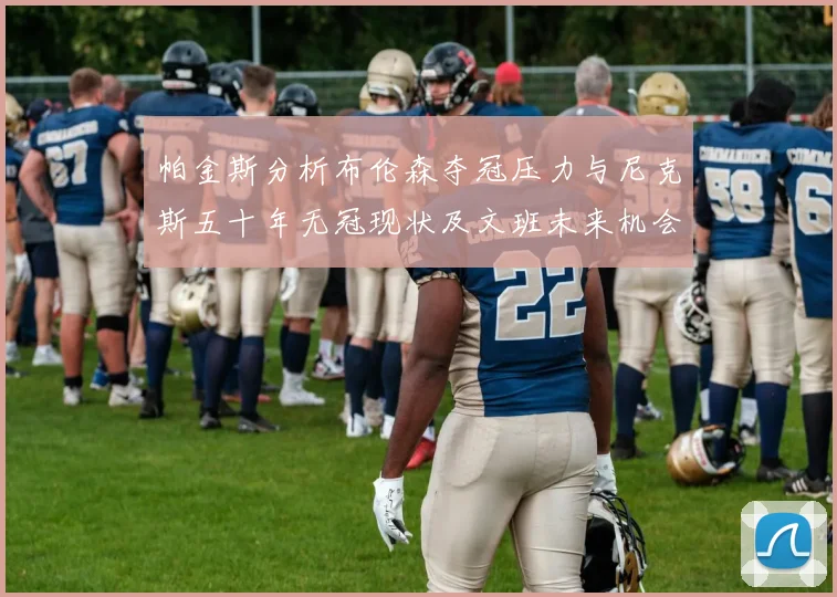 帕金斯分析布伦森夺冠压力与尼克斯五十年无冠现状及文班未来机会