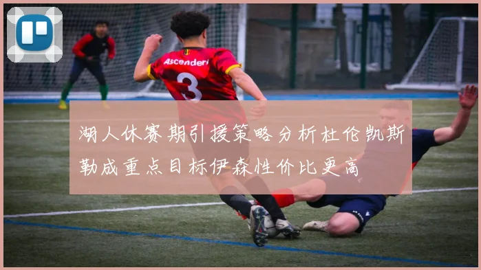 湖人休赛期引援策略分析杜伦凯斯勒成重点目标伊森性价比更高