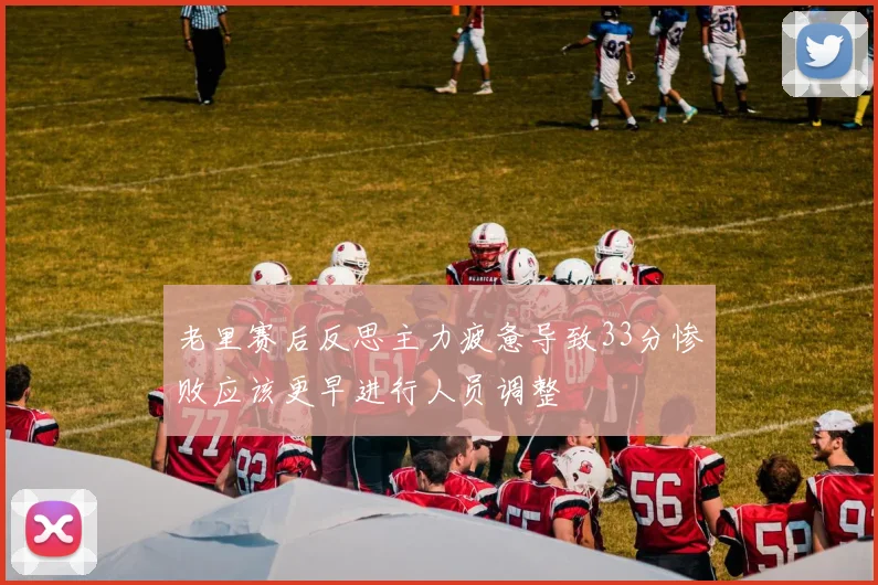 老里赛后反思主力疲惫导致33分惨败应该更早进行人员调整