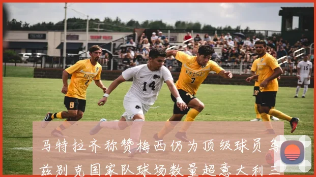 马特拉齐称赞梅西仍为顶级球员乌兹别克国家队球场数量超意大利三倍