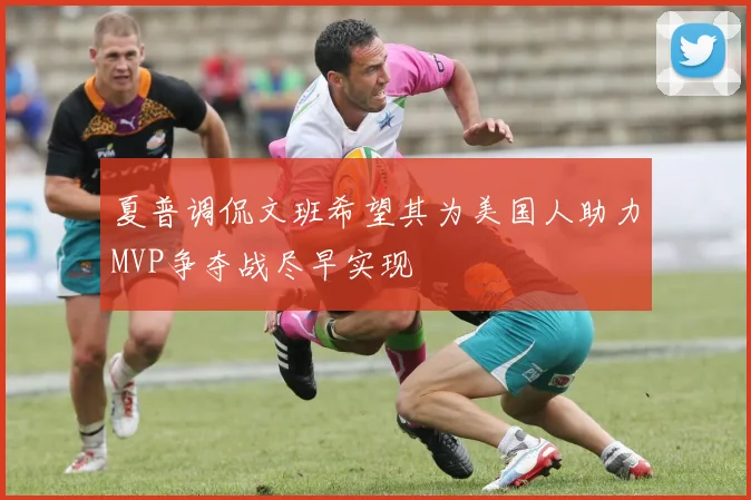 夏普调侃文班希望其为美国人助力MVP争夺战尽早实现