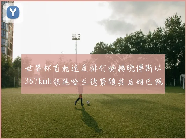 世界杯首轮速度排行榜揭晓博斯以367kmh领跑哈兰德紧随其后姆巴佩位列第九