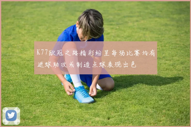K77欧冠之路精彩纷呈每场比赛均有进球助攻或制造点球表现出色