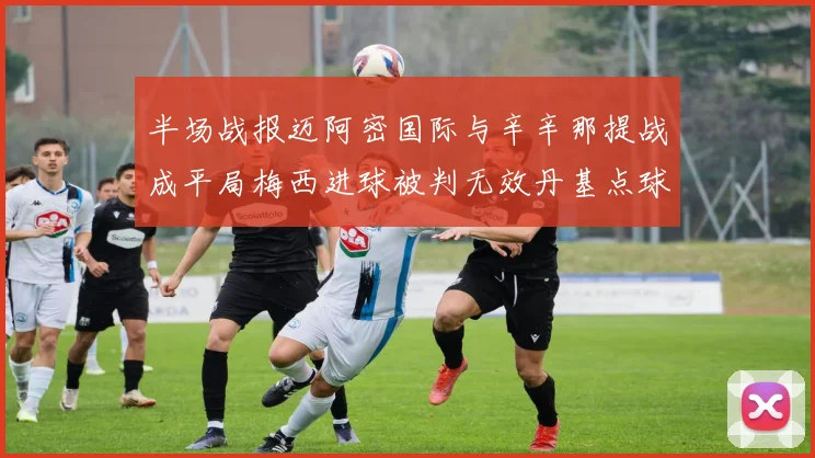 半场战报迈阿密国际与辛辛那提战成平局梅西进球被判无效丹基点球扳平比分