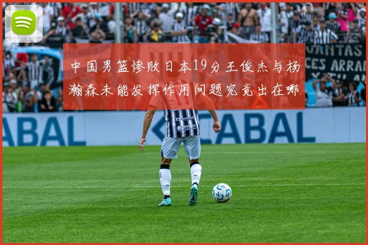 中国男篮惨败日本19分王俊杰与杨瀚森未能发挥作用问题究竟出在哪儿